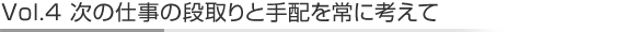Vol.4次の仕事の段取りと手配を常に考えて