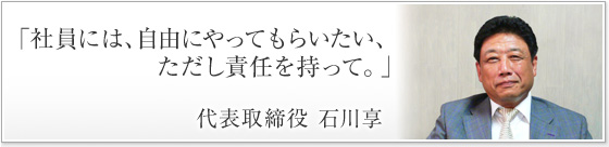 「社員には、自由にやってもらいたい、ただし責任を持って。」代表取締役 石川享