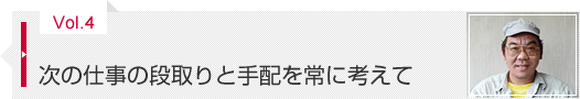 Vol.4 次の仕事の段取りと手配を常に考えて