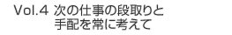 Vol.4 次の仕事の段取りと手配を常に考えて